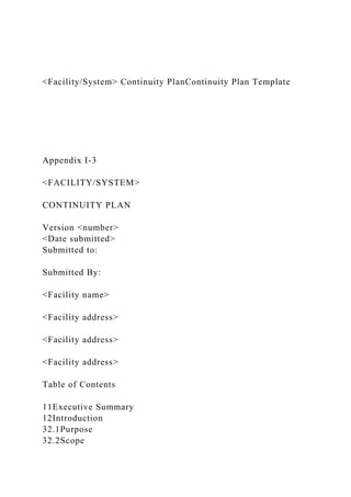 <Facility/System> Continuity PlanContinuity Plan Template
Appendix I-3
<FACILITY/SYSTEM>
CONTINUITY PLAN
Version <number>
<Date submitted>
Submitted to:
Submitted By:
<Facility name>
<Facility address>
<Facility address>
<Facility address>
Table of Contents
11Executive Summary
12Introduction
32.1Purpose
32.2Scope
 