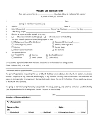 FACILITY USE REQUEST FORM
Please return completed form to _______________________ in the church office
6. I have access to the building (key). I will need access to the building.
7. *Facilities needed (please circle all rooms you plan to use):
as far in advance of date requested
as possible to confirm your reservation.
1. ___________________________________________________________ Date: __________________________
(Group or Individual requesting use)
2. Address: ___________________________________________________ Phone #: ________________________
3. Date(s) Requested: ____________________________ If recurring - Start date: _________ End date: _________
4. Time of day: Begin:__________________________________ End: ____________________________________
5. Member or regular attender who will be present: ____________________________________________
Multi-purpose Room (Worship Center) Classroom(s) How many? _______
Youth Large Group Area Narthex/Office Foyer Area
Kitchen Outside Stage
Library/Conference Room Ball Diamond
8. *Equipment needed:
TV/VCR/DVD Boombox Overhead Projector
PowerPoint Sound System Coffee Pot(s)
Use Guidelines. Signature of this form indicates acceptance of all applicable fees and guidelines.
Please explain activity to be held:_______________________________________________________________________
__________________________________________________________________________________________________
Estimated number of people involved:___________________________________________________________________
The person/organization requesting the use of Church facilities hereby absolves the church, its pastors, leadership,
members, or people of any liability for personal injury to any individual resulting from the use of the church facilities and
agrees to be responsible for any property damage that results during the use of the facilities. Please report any damage
to the church office promptly.
The group or individual using the facility is responsible for set up, clean up, and return to normal set up of the facility.
(See “Responsibilities after Building Use & Kitchen Etiquette” – reverse side)
________________________________________ Date: _________________________________
Signature of Responsible Party
For office use only:
Approved by: ________________________________ Date: __________________
CC:
___ (Custodian) ___ (Office) ___ (Building) ___ (Ministry Coordinator) ___ (Other)
 