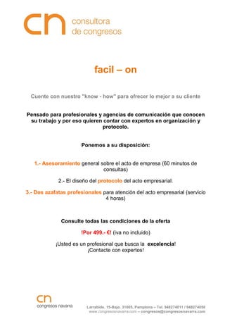 facil – on

  Cuente con nuestro "know - how" para ofrecer lo mejor a su cliente


Pensado para profesionales y agencias de comunicación que conocen
 su trabajo y por eso quieren contar con expertos en organización y
                             protocolo.


                       Ponemos a su disposición:


   1.- Asesoramiento general sobre el acto de empresa (60 minutos de
                              consultas)

             2.- El diseño del protocolo del acto empresarial.

3.- Dos azafatas profesionales para atención del acto empresarial (servicio
                                4 horas)



              Consulte todas las condiciones de la oferta

                       !Por 499.- €! (iva no incluido)

            ¡Usted es un profesional que busca la excelencia!
                         ¡Contacte con expertos!




                         Larrabide, 15-Bajo. 31005, Pamplona – Tel. 948274011 / 948274050
                          www.congresosnavarra.com – congresos@congresosnavarra.com
 