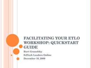 FACILITATING YOUR ETLO WORKSHOP: QUICKSTART GUIDE Burt Granofsky EdTech Leaders Online December 18, 2009 