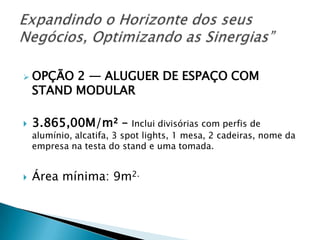 OPÇÃO 2 — ALUGUER DE ESPAÇO COM
STAND MODULAR
 3.865,00M/m² – Inclui divisórias com perfis de
alumínio, alcatifa, 3 spot lights, 1 mesa, 2 cadeiras, nome da
empresa na testa do stand e uma tomada.
 Área mínima: 9m2.
 