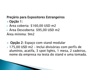 Preçário para Expositores Estrangeiros
 Opção 1:
 Área coberta: $160,00 USD m2
 Área Descoberta: $95,00 USD m2
Área mínima: 9m2
 Opção 2: Espaço com stand modular
 175,00 USD m2 – Inclui divisórias com perfís de
alumínio, acatifa, 3 spot lights, 1 mesa, 2 cadeiras,
nome da empresa na testa do stand e uma tomada.
 