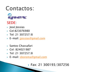 SEDE:
 José Jossias
 Cel:823076980
 Tel: 21 307257/8
 E-mail: jjossias@gmail.com
 Santos Chassafari
 Cel: 824021987
 Tel: 21 307257/8
 E-mail: sboroma@gmail.com
 Fax: 21 300193/307256
 