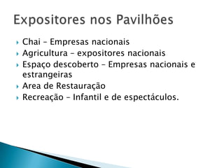  Chai – Empresas nacionais
 Agricultura – expositores nacionais
 Espaço descoberto – Empresas nacionais e
estrangeiras
 Area de Restauração
 Recreação – Infantil e de espectáculos.
 