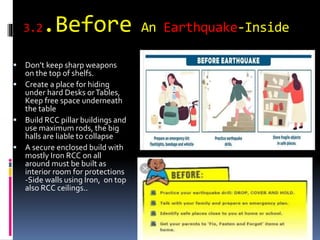 3.2.Before An Earthquake-Inside
 Don’t keep sharp weapons
on the top of shelfs.
 Create a place for hiding
under hard Desks orTables,
Keep free space underneath
the table
 Build RCC pillar buildings and
use maximum rods, the big
halls are liable to collapse
 A secure enclosed build with
mostly Iron RCC on all
around must be built as
interior room for protections
-Side walls using Iron, on top
also RCC ceilings..
 