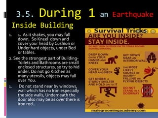 3.5. During 1 an Earthquake
Inside Building
1. 1. As it shakes, you may fall
down, So Kneel down and
cover your head by Cushion or
Under hard objects, under Bed
or tables.
2. See the strongest part of Building-
Toilets and Bathrooms are small
enclosed structures, so try to hid
under. Do not go Kitchen as
many utensils, objects may fall
over You.
1. Do not stand near by windows,
wall which has no Iron especially
the side walls, Underneath the
door also may be as over there is
iron rod…
 