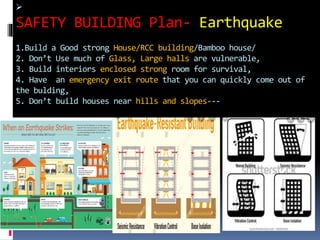 
SAFETY BUILDING Plan- Earthquake
1.Build a Good strong House/RCC building/Bamboo house/
2. Don’t Use much of Glass, Large halls are vulnerable,
3. Build interiors enclosed strong room for survival,
4. Have an emergency exit route that you can quickly come out of
the bulding,
5. Don’t build houses near hills and slopes---
 