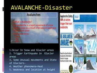 AVALANCHE-Disaster
1.Occur In Snow and Glacier areas
2. Trigger Earthquake in Glacier
areas
3. Some Unusual movements and State
of Glaciers-
4. Weather phenomena-Heat
5. Weakness and location at height
 