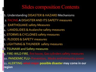 Slides composition Contents
 1. Understanding DISASTER & HAZARD Mechanisms
2. FACING A DISASTER AND ITS SAFETY measures
 3. EARTHQUAKE safety Measures
 4. LANDSLIDES & Avalanche safety measures
 5. STORMS & CYCLONES safety measures
 6. FLOODS & SAFETY measures
 7. LIGHTNING &THUNDER safety measures
 8.TSUNAMI and Safety measures
 9. FIRE-WILD FIRE, fire house, Gas cylinders safety measures
 10. PANDEMIC FLU- Prevention, Masks and Immunity power
 11. ALERTING-what major possible disaster may come in our
region
 