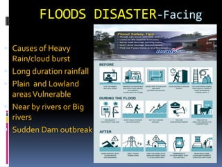 FLOODS DISASTER-Facing
flood
 Causes of Heavy
Rain/cloud burst
 Long duration rainfall
 Plain and Lowland
areasVulnerable
 Near by rivers or Big
rivers
 Sudden Dam outbreak
 