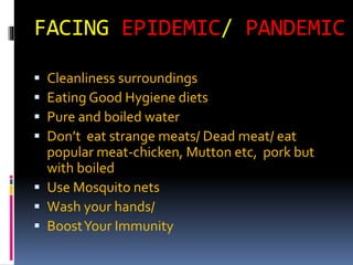 FACING EPIDEMIC/ PANDEMIC
 Cleanliness surroundings
 Eating Good Hygiene diets
 Pure and boiled water
 Don’t eat strange meats/ Dead meat/ eat
popular meat-chicken, Mutton etc, pork but
with boiled
 Use Mosquito nets
 Wash your hands/
 BoostYour Immunity
 