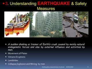 29-06-2020Earthquake preparedness at school 8
 A sudden shaking or tremor of Earth’s crust caused by mainly natural
endogenetic forces and also by external influence and activities by
men.
 Movement of Plates
 Volcano Eruptions
 Landslides
 Collapse,Explosion and Mining by men
3. Understanding EARTHQUAKE & Safety
Measures
 