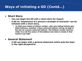 Ways of initiating a GD (Contd…)
• Short Story
– You can begin the GD with a short story for impact.
– A GD on ‘Importance of a person’s strength of character’ can be
initiated with a short story,
• 'A child once asked a balloon vendor, who was selling helium gas-
filled balloons, whether a blue-coloured balloon will go as high in
the sky as a green-coloured balloon. The balloon vendor told the
child, it is not the colour of the balloon but what is inside it that
makes it go high.'
• General Statement
– A GD can begin with a general statement which puts the topic
in the right perspective.
 
