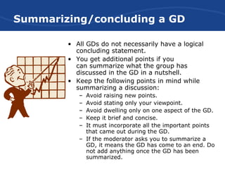 Summarizing/concluding a GD
• All GDs do not necessarily have a logical
concluding statement.
• You get additional points if you
can summarize what the group has
discussed in the GD in a nutshell.
• Keep the following points in mind while
summarizing a discussion:
– Avoid raising new points.
– Avoid stating only your viewpoint.
– Avoid dwelling only on one aspect of the GD.
– Keep it brief and concise.
– It must incorporate all the important points
that came out during the GD.
– If the moderator asks you to summarize a
GD, it means the GD has come to an end. Do
not add anything once the GD has been
summarized.
 