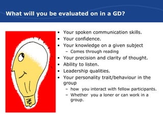 What will you be evaluated on in a GD?
• Your spoken communication skills.
• Your confidence.
• Your knowledge on a given subject
– Comes through reading
• Your precision and clarity of thought.
• Ability to listen.
• Leadership qualities.
• Your personality trait/behaviour in the
group
– how you interact with fellow participants.
– Whether you a loner or can work in a
group.
 