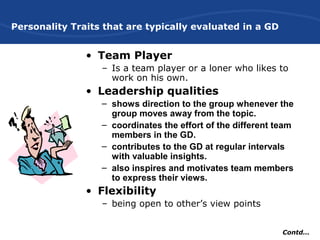 Personality Traits that are typically evaluated in a GD
• Team Player
– Is a team player or a loner who likes to
work on his own.
• Leadership qualities
– shows direction to the group whenever the
group moves away from the topic.
– coordinates the effort of the different team
members in the GD.
– contributes to the GD at regular intervals
with valuable insights.
– also inspires and motivates team members
to express their views.
• Flexibility
– being open to other’s view points
Contd…
 