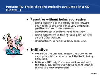 Personality Traits that are typically evaluated in a GD
(Contd…)
• Assertive without being aggressive
– Being assertive is the ability to put forward
your point to the group in a very emphatic,
positive and confident manner.
– Demonstrates a positive body language.
– Being aggressive is forcing your point of view
on the other person.
– Demonstrates a negative body language.
• Initiative
– Were you the one who began the GD with an
appropriate introduction about the topic being
discussed.
– Initiate a GD only if you are well versed with
the topic. You never ever get a second chance
to create a first impression
Contd…
 