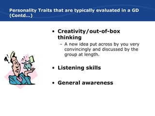 Personality Traits that are typically evaluated in a GD
(Contd…)
• Creativity/out-of-box
thinking
– A new idea put across by you very
convincingly and discussed by the
group at length.
• Listening skills
• General awareness
 