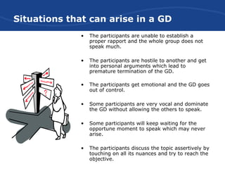Situations that can arise in a GD
• The participants are unable to establish a
proper rapport and the whole group does not
speak much.
• The participants are hostile to another and get
into personal arguments which lead to
premature termination of the GD.
• The participants get emotional and the GD goes
out of control.
• Some participants are very vocal and dominate
the GD without allowing the others to speak.
• Some participants will keep waiting for the
opportune moment to speak which may never
arise.
• The participants discuss the topic assertively by
touching on all its nuances and try to reach the
objective.
 
