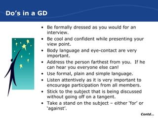 Do’s in a GD
• Be formally dressed as you would for an
interview.
• Be cool and confident while presenting your
view point.
• Body language and eye-contact are very
important.
• Address the person farthest from you. If he
can hear you everyone else can!
• Use formal, plain and simple language.
• Listen attentively as it is very important to
encourage participation from all members.
• Stick to the subject that is being discussed
without going off on a tangent.
• Take a stand on the subject – either ‘for’ or
‘against’.
Contd…
 