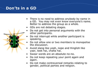 Don’ts in a GD
• There is no need to address anybody by name in
a GD. You may not even know everyone’s name.
Better to address the group as a whole.
• GDs are not debating stages.
• Do not get into personal arguments with the
other participants.
• Do not interrupt while another participant is
speaking.
• Do not allow one or two members to monopolise
the discussion.
• Avoid slang like yeah, nope and Hinglish like
yaar, teek hai, chalta hai.
• Swear words are an absolute no-no.
• Do not keep repeating your point again and
again.
• Do not make controversial remarks relating to
gender, political parties and religion.
 