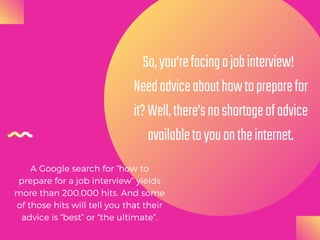 So,you’refacingajobinterview! 
Needadviceabouthowtopreparefor
it?Well,there’snoshortageofadvice
availabletoyouontheinternet.
A Google search for “how to
prepare for a job interview” yields
more than 200,000 hits. And some
of those hits will tell you that their
advice is “best” or “the ultimate”.
 