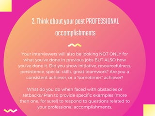 2.ThinkaboutyourpastPROFESSIONAL
accomplishments
Your interviewers will also be looking NOT ONLY for
what you’ve done in previous jobs BUT ALSO how
you’ve done it. Did you show initiative, resourcefulness,
persistence, special skills, great teamwork? Are you a
consistent achiever, or a “sometimes” achiever?
What do you do when faced with obstacles or
setbacks? Plan to provide specific examples (more
than one, for sure!) to respond to questions related to
your professional accomplishments.
 