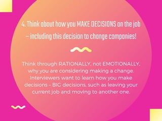 Think through RATIONALLY, not EMOTIONALLY,
why you are considering making a change.
Interviewers want to learn how you make
decisions – BIG decisions, such as leaving your
current job and moving to another one.
4.ThinkabouthowyouMAKEDECISIONSonthejob
–includingthisdecisiontochangecompanies!
 
