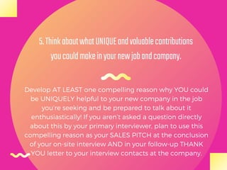 Develop AT LEAST one compelling reason why YOU could
be UNIQUELY helpful to your new company in the job
you’re seeking and be prepared to talk about it
enthusiastically! If you aren’t asked a question directly
about this by your primary interviewer, plan to use this
compelling reason as your SALES PITCH at the conclusion
of your on-site interview AND in your follow-up THANK
YOU letter to your interview contacts at the company.
5.ThinkaboutwhatUNIQUEandvaluablecontributions
youcouldmakeinyournewjobandcompany.
 