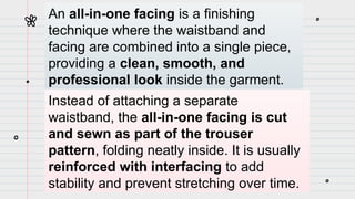 An all-in-one facing is a finishing
technique where the waistband and
facing are combined into a single piece,
providing a clean, smooth, and
professional look inside the garment.
Instead of attaching a separate
waistband, the all-in-one facing is cut
and sewn as part of the trouser
pattern, folding neatly inside. It is usually
reinforced with interfacing to add
stability and prevent stretching over time.
 
