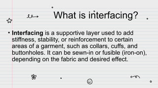 What is interfacing?
• Interfacing is a supportive layer used to add
stiffness, stability, or reinforcement to certain
areas of a garment, such as collars, cuffs, and
buttonholes. It can be sewn-in or fusible (iron-on),
depending on the fabric and desired effect.
 