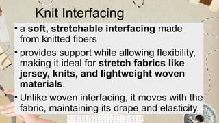 Knit Interfacing
• a soft, stretchable interfacing made
from knitted fibers
• provides support while allowing flexibility,
making it ideal for stretch fabrics like
jersey, knits, and lightweight woven
materials.
• Unlike woven interfacing, it moves with the
fabric, maintaining its drape and elasticity.
 