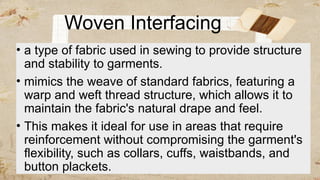 Woven Interfacing
• a type of fabric used in sewing to provide structure
and stability to garments.
• mimics the weave of standard fabrics, featuring a
warp and weft thread structure, which allows it to
maintain the fabric's natural drape and feel.
• This makes it ideal for use in areas that require
reinforcement without compromising the garment's
flexibility, such as collars, cuffs, waistbands, and
button plackets.
 