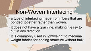 Non-Woven Interfacing
• a type of interfacing made from fibers that are
bonded together rather than woven.
• It does not have a grainline, making it easy to
cut in any direction.
• It is commonly used in lightweight to medium-
weight fabrics for adding structure without bulk.
 