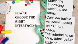 How to
Choose the
Right
Interfacing
Match the
interfacing
weight to the
fabric
Consider fusible
vs. sew-in based
on garment
needs
Test interfacing on
scrap fabric before
applyin
 
