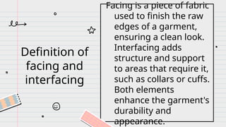 Definition of
facing and
interfacing
Facing is a piece of fabric
used to finish the raw
edges of a garment,
ensuring a clean look.
Interfacing adds
structure and support
to areas that require it,
such as collars or cuffs.
Both elements
enhance the garment's
durability and
appearance.
 