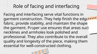 Facing and interfacing serve vital functions in
garment construction. They help finish the edges of
fabric, provide stability, and maintain the shape of
the garment. Proper use ensures that areas such as
necklines and armholes look polished and
professional. They also contribute to the overall
quality and longevity of the piece, making them
essential for well-constructed clothing.
Role of facing and interfacing
...
 