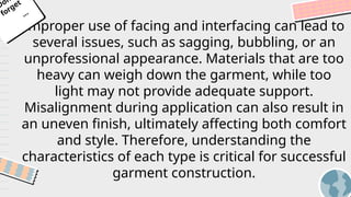 Improper use of facing and interfacing can lead to
several issues, such as sagging, bubbling, or an
unprofessional appearance. Materials that are too
heavy can weigh down the garment, while too
light may not provide adequate support.
Misalignment during application can also result in
an uneven finish, ultimately affecting both comfort
and style. Therefore, understanding the
characteristics of each type is critical for successful
garment construction.
Don
forget
...
 