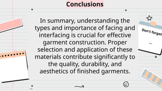 ...
Don't forget
...
Conclusions
In summary, understanding the
types and importance of facing and
interfacing is crucial for effective
garment construction. Proper
selection and application of these
materials contribute significantly to
the quality, durability, and
aesthetics of finished garments.
 