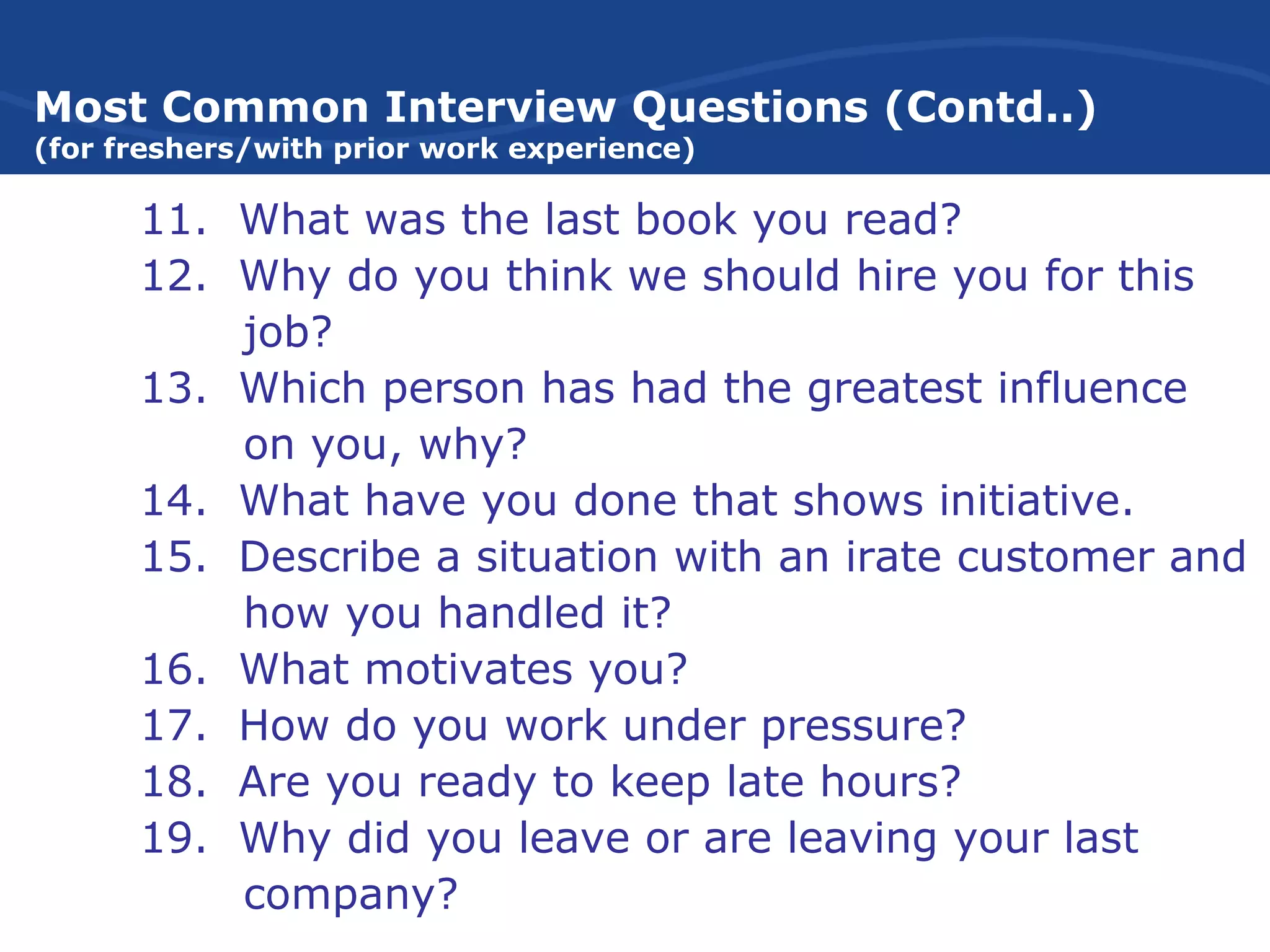 Most Common Interview Questions (Contd..)
(for freshers/with prior work experience)
11. What was the last book you read?
12. Why do you think we should hire you for this
job?
13. Which person has had the greatest influence
on you, why?
14. What have you done that shows initiative.
15. Describe a situation with an irate customer and
how you handled it?
16. What motivates you?
17. How do you work under pressure?
18. Are you ready to keep late hours?
19. Why did you leave or are leaving your last
company?
 