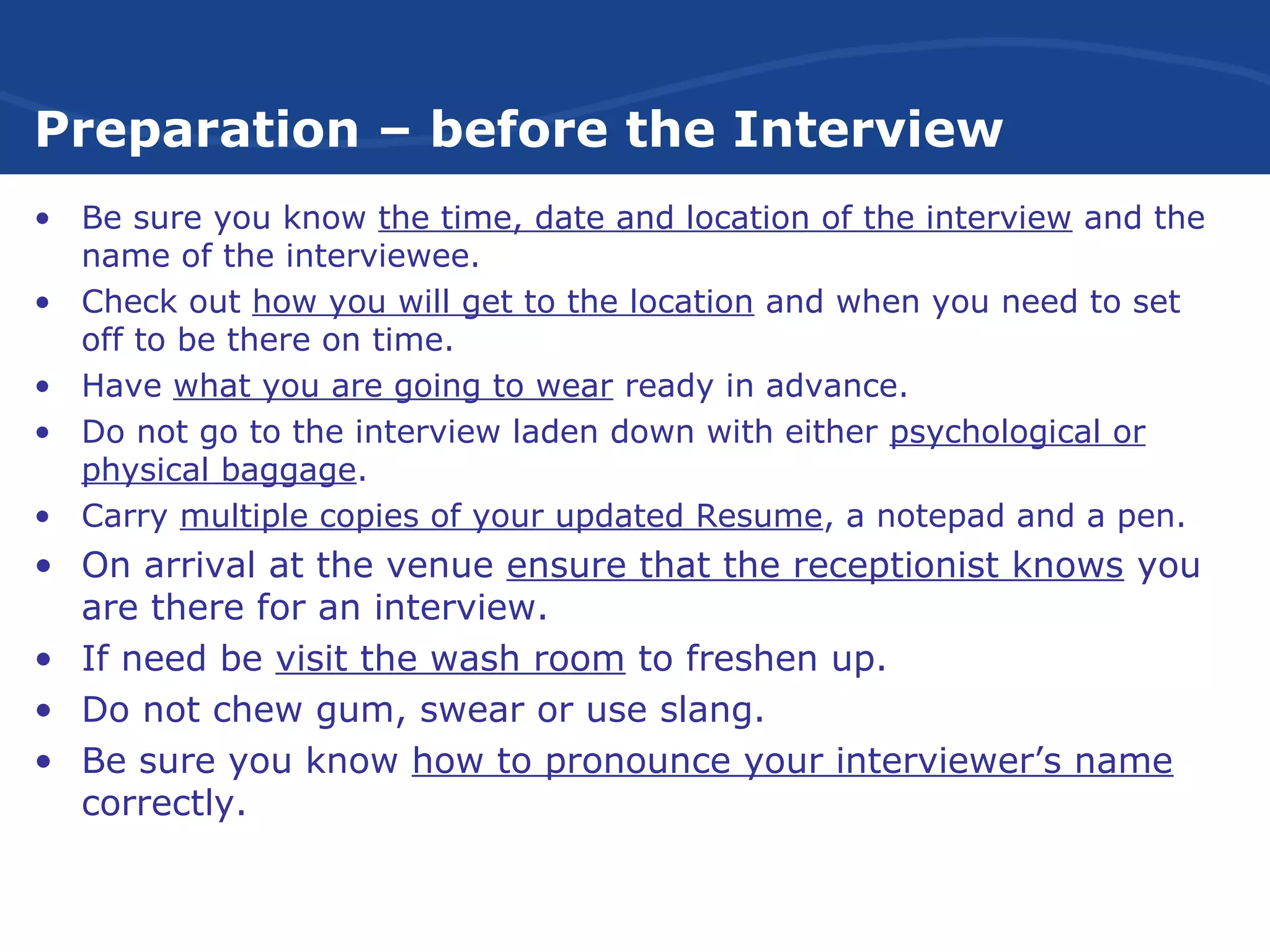 Preparation – before the Interview
• Be sure you know the time, date and location of the interview and the
name of the interviewee.
• Check out how you will get to the location and when you need to set
off to be there on time.
• Have what you are going to wear ready in advance.
• Do not go to the interview laden down with either psychological or
physical baggage.
• Carry multiple copies of your updated Resume, a notepad and a pen.
• On arrival at the venue ensure that the receptionist knows you
are there for an interview.
• If need be visit the wash room to freshen up.
• Do not chew gum, swear or use slang.
• Be sure you know how to pronounce your interviewer’s name
correctly.
 
