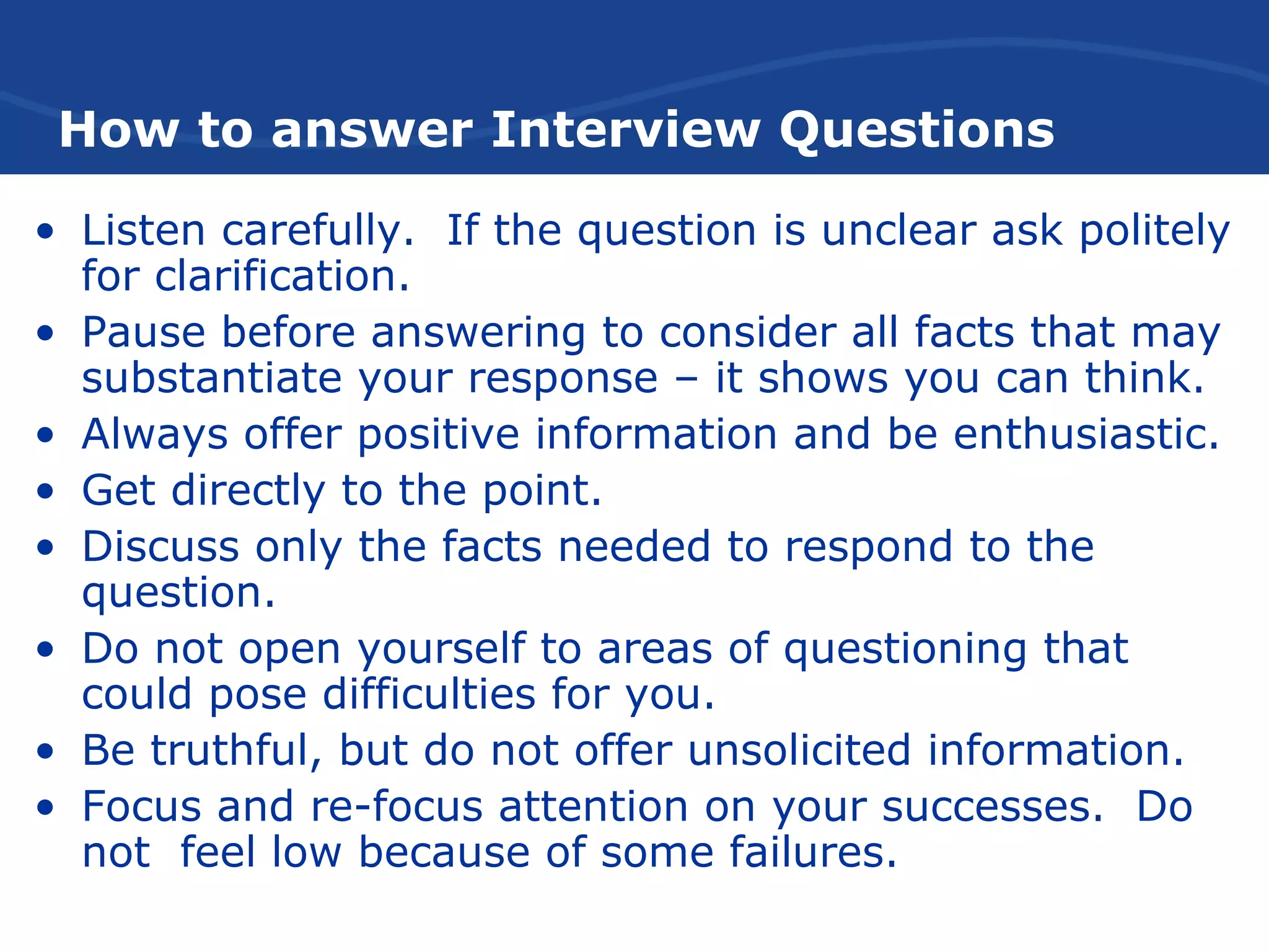 How to answer Interview Questions
• Listen carefully. If the question is unclear ask politely
for clarification.
• Pause before answering to consider all facts that may
substantiate your response – it shows you can think.
• Always offer positive information and be enthusiastic.
• Get directly to the point.
• Discuss only the facts needed to respond to the
question.
• Do not open yourself to areas of questioning that
could pose difficulties for you.
• Be truthful, but do not offer unsolicited information.
• Focus and re-focus attention on your successes. Do
not feel low because of some failures.
 