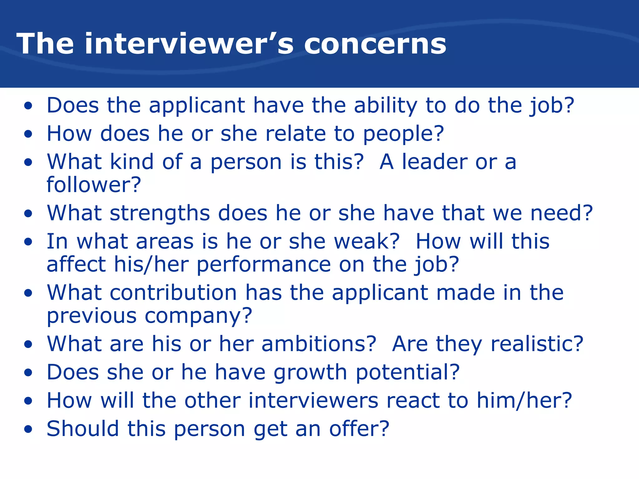 The Interviewer’s Concerns
• Does the applicant have the ability to do the job?
• How does he or she relate to people?
• What kind of a person is this? A leader or a
follower?
• What strengths does he or she have that we need?
• In what areas is he or she weak? How will this
affect his/her performance on the job?
• What contribution has the applicant made in the
previous company?
• What are his or her ambitions? Are they realistic?
• Does she or he have growth potential?
• How will the other interviewers react to him/her?
• Should this person get an offer?
The interviewer’s concerns
 