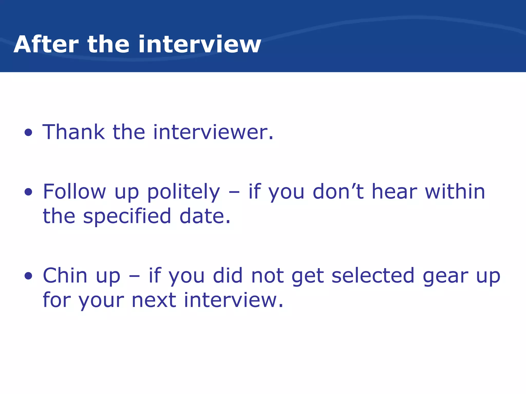 After the interview
• Thank the interviewer.
• Follow up politely – if you don’t hear within
the specified date.
• Chin up – if you did not get selected gear up
for your next interview.
 