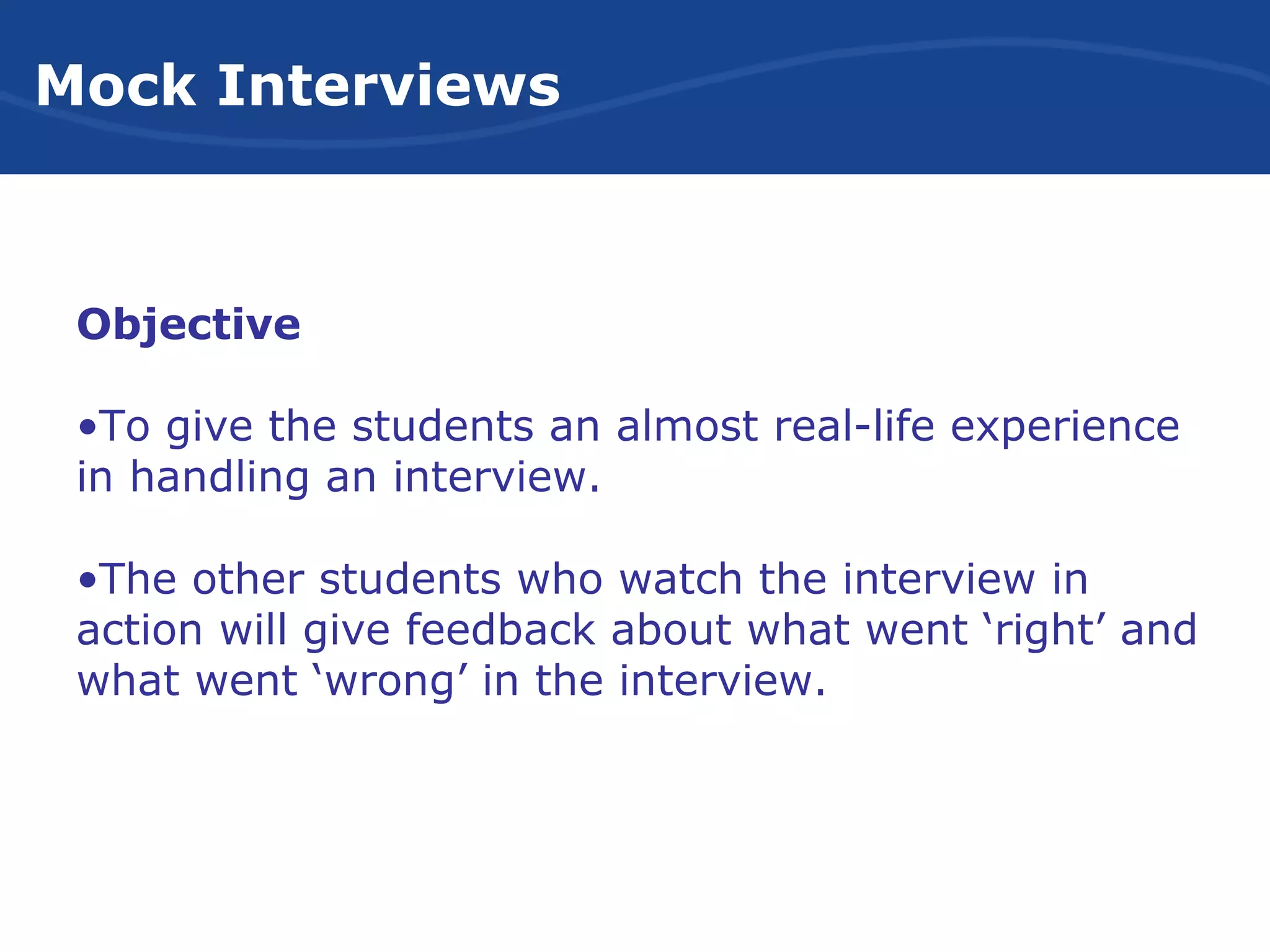 Mock Interviews
Objective
•To give the students an almost real-life experience
in handling an interview.
•The other students who watch the interview in
action will give feedback about what went ‘right’ and
what went ‘wrong’ in the interview.
 