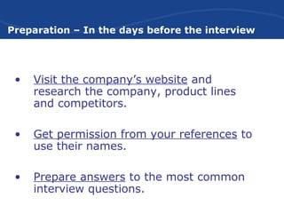 Preparation – In the days before the interview
• Visit the company’s website and
research the company, product lines
and competitors.
• Get permission from your references to
use their names.
• Prepare answers to the most common
interview questions.
 