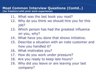 Most Common Interview Questions (Contd..)
(for freshers/with prior work experience)
11. What was the last book you read?
12. Why do you think we should hire you for this
job?
13. Which person has had the greatest influence
on you, why?
14. What have you done that shows initiative.
15. Describe a situation with an irate customer and
how you handled it?
16. What motivates you?
17. How do you work under pressure?
18. Are you ready to keep late hours?
19. Why did you leave or are leaving your last
company?
 