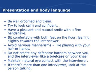 Presentation and body language
• Be well groomed and clean.
• Try to look calm and confident.
• Have a pleasant and natural smile with a firm
handshake.
• Sit comfortably with both feet on the floor, leaning
slightly towards the interviewer.
• Avoid nervous mannerisms – like playing with your
hair or hands.
• Do not create any defensive barriers between you
and the interviewer like a briefcase on your knee.
• Maintain natural eye contact with the interviewer.
• If there’s more than one interviewer, look at the
person talking.
 