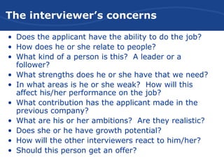 The Interviewer’s Concerns
• Does the applicant have the ability to do the job?
• How does he or she relate to people?
• What kind of a person is this? A leader or a
follower?
• What strengths does he or she have that we need?
• In what areas is he or she weak? How will this
affect his/her performance on the job?
• What contribution has the applicant made in the
previous company?
• What are his or her ambitions? Are they realistic?
• Does she or he have growth potential?
• How will the other interviewers react to him/her?
• Should this person get an offer?
The interviewer’s concerns
 