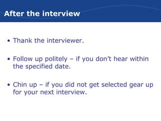 After the interview
• Thank the interviewer.
• Follow up politely – if you don’t hear within
the specified date.
• Chin up – if you did not get selected gear up
for your next interview.
 
